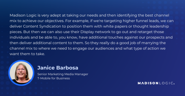 Madison Logic is very adept at taking our needs and then identifying the best channel mix to achieve our objectives. For example, if we're targeting higher funnel leads, we can deliver Content Syndication to position them with white papers or thought leadership pieces. But then we can also use their Display network to go out and retarget those individuals and be able to, you know, have additional touches against our prospects and then deliver additional content to them. So they really do a good job of marrying the channel mix to where we need to engage our audiences and what type of action we want them to take.